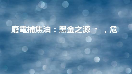 廢電捕焦油：黑金之源，危機與奇跡！